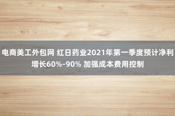 电商美工外包网 红日药业2021年第一季度预计净利增长60%-90% 加强成本费用控制