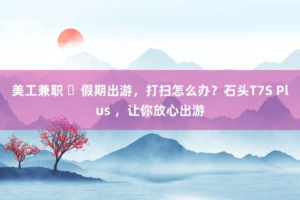 美工兼职 ​假期出游，打扫怎么办？石头T7S Plus ，让你放心出游