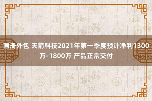 画册外包 天箭科技2021年第一季度预计净利1300万-1800万 产品正常交付