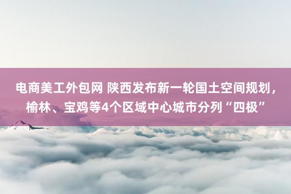 电商美工外包网 陕西发布新一轮国土空间规划，榆林、宝鸡等4个区域中心城市分列“四极”