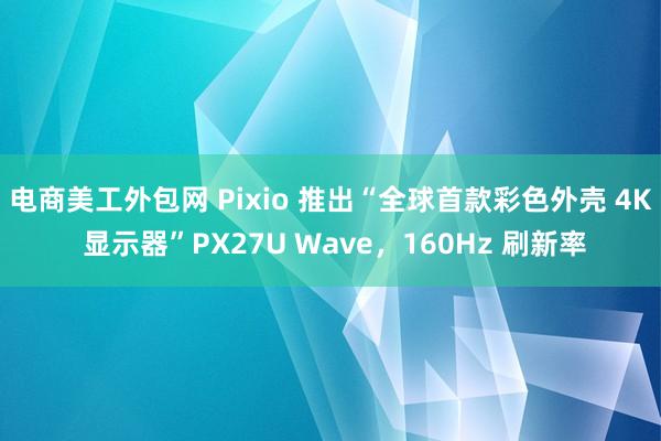 电商美工外包网 Pixio 推出“全球首款彩色外壳 4K 显示器”PX27U Wave，160Hz 刷新率