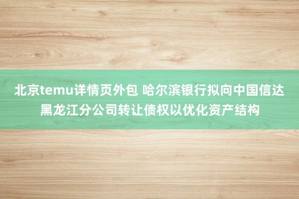 北京temu详情页外包 哈尔滨银行拟向中国信达黑龙江分公司转让债权以优化资产结构