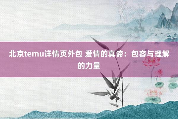 北京temu详情页外包 爱情的真谛：包容与理解的力量