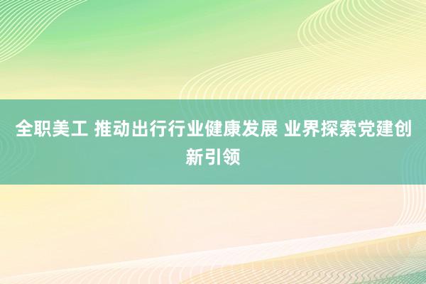 全职美工 推动出行行业健康发展 业界探索党建创新引领