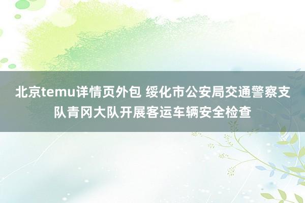 北京temu详情页外包 绥化市公安局交通警察支队青冈大队开展客运车辆安全检查