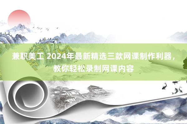 兼职美工 2024年最新精选三款网课制作利器，教你轻松录制网课内容