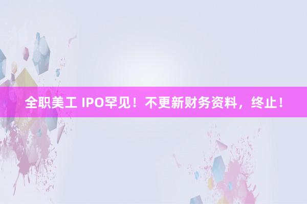 全职美工 IPO罕见！不更新财务资料，终止！