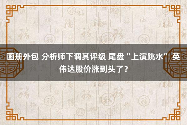 画册外包 分析师下调其评级 尾盘“上演跳水” 英伟达股价涨到头了？