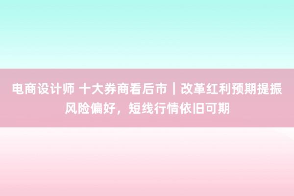 电商设计师 十大券商看后市｜改革红利预期提振风险偏好，短线行情依旧可期