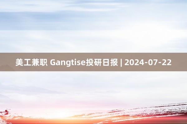 美工兼职 Gangtise投研日报 | 2024-07-22