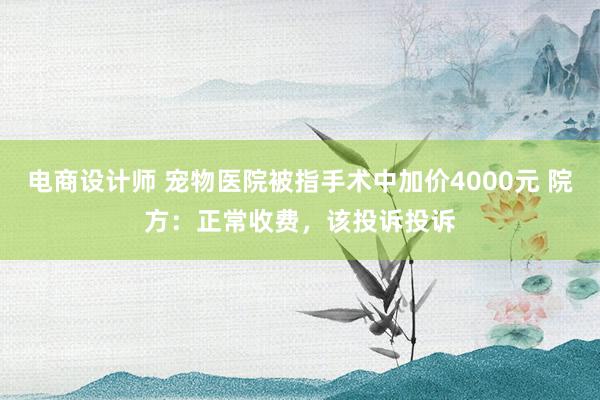 电商设计师 宠物医院被指手术中加价4000元 院方：正常收费，该投诉投诉