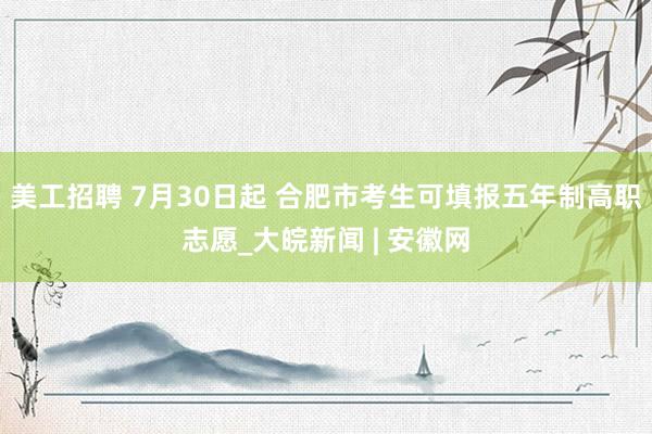 美工招聘 7月30日起 合肥市考生可填报五年制高职志愿_大皖新闻 | 安徽网