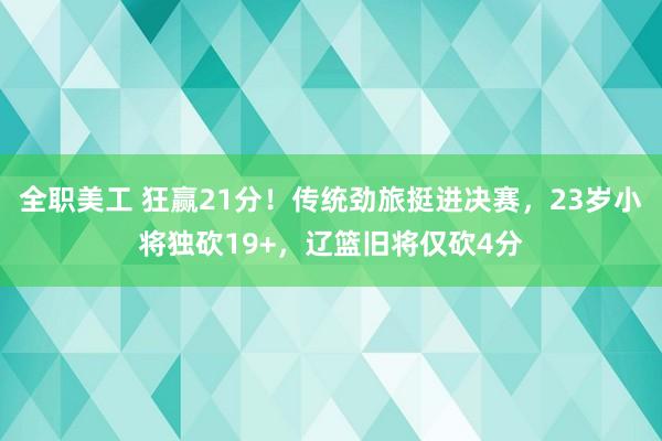 全职美工 狂赢21分！传统劲旅挺进决赛，23岁小将独砍19+，辽篮旧将仅砍4分