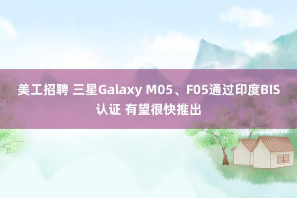 美工招聘 三星Galaxy M05、F05通过印度BIS认证 有望很快推出