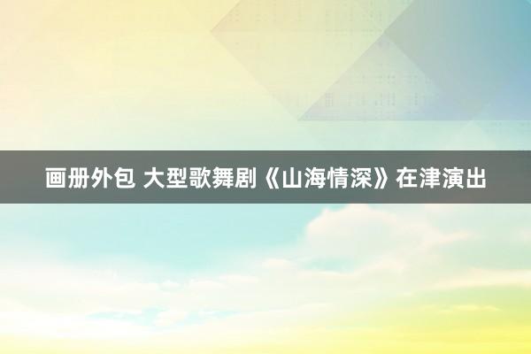 画册外包 大型歌舞剧《山海情深》在津演出