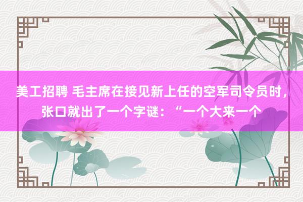 美工招聘 毛主席在接见新上任的空军司令员时，张口就出了一个字谜：“一个大来一个