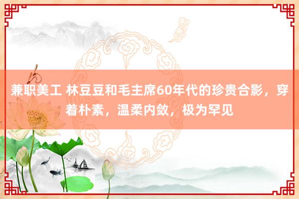 兼职美工 林豆豆和毛主席60年代的珍贵合影，穿着朴素，温柔内敛，极为罕见