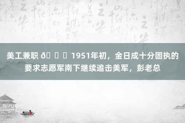 美工兼职 🌞1951年初，金日成十分固执的要求志愿军南下继续追击美军，彭老总