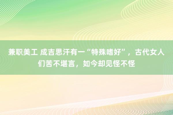 兼职美工 成吉思汗有一“特殊嗜好”，古代女人们苦不堪言，如今却见怪不怪