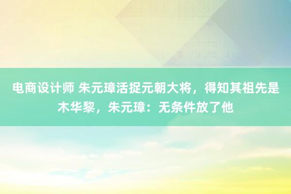 电商设计师 朱元璋活捉元朝大将，得知其祖先是木华黎，朱元璋：无条件放了他