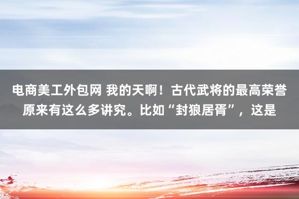 电商美工外包网 我的天啊！古代武将的最高荣誉原来有这么多讲究。比如“封狼居胥”，这是