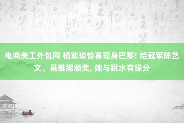 电商美工外包网 杨紫琼惊喜现身巴黎! 给冠军陈艺文、昌雅妮颁奖, 她与跳水有缘分