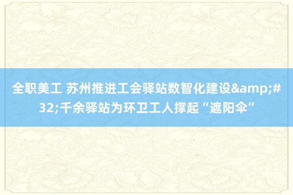 全职美工 苏州推进工会驿站数智化建设&#32;千余驿站为环卫工人撑起“遮阳伞”