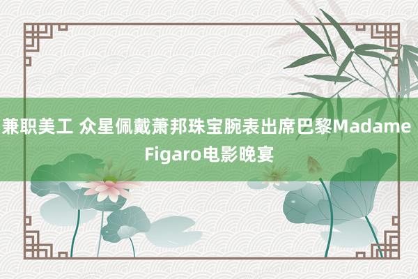 兼职美工 众星佩戴萧邦珠宝腕表出席巴黎Madame Figaro电影晚宴