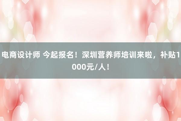 电商设计师 今起报名！深圳营养师培训来啦，补贴1000元/人！