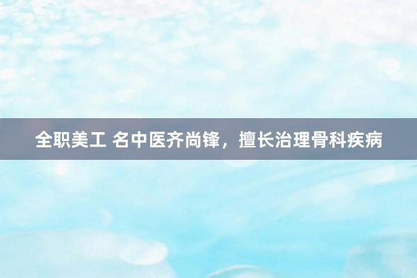 全职美工 名中医齐尚锋，擅长治理骨科疾病