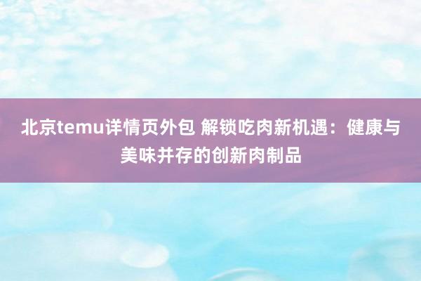 北京temu详情页外包 解锁吃肉新机遇：健康与美味并存的创新肉制品