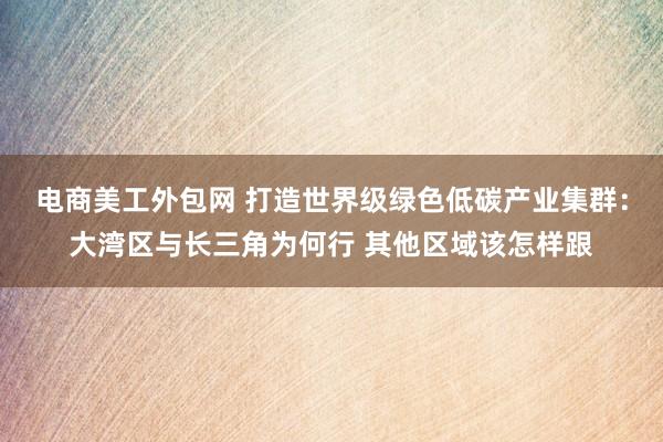 电商美工外包网 打造世界级绿色低碳产业集群：大湾区与长三角为何行 其他区域该怎样跟