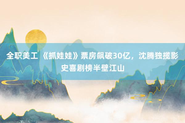 全职美工 《抓娃娃》票房飙破30亿，沈腾独揽影史喜剧榜半壁江山