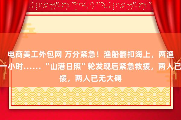 电商美工外包网 万分紧急！渔船翻扣海上，两渔民呼救一小时…… “山港日照”轮发现后紧急救援，两人已无大碍