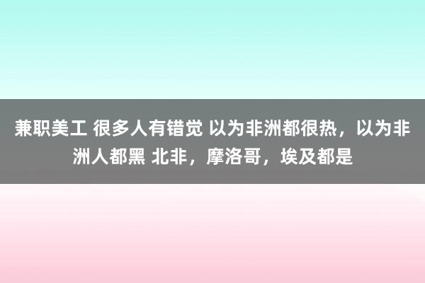 兼职美工 很多人有错觉 以为非洲都很热，以为非洲人都黑 北非，摩洛哥，埃及都是