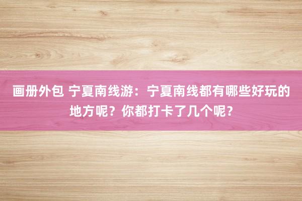 画册外包 宁夏南线游：宁夏南线都有哪些好玩的地方呢？你都打卡了几个呢？