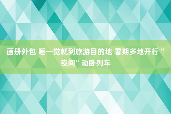 画册外包 睡一觉就到旅游目的地 暑期多地开行“夜间”动卧列车