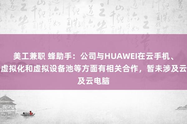 美工兼职 蜂助手：公司与HUAWEI在云手机、终端虚拟化和虚拟设备池等方面有相关合作，暂未涉及云电脑