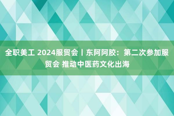 全职美工 2024服贸会丨东阿阿胶：第二次参加服贸会 推动中医药文化出海