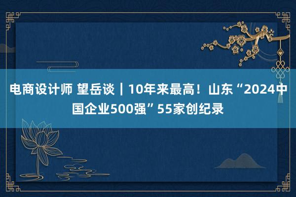 电商设计师 望岳谈｜10年来最高！山东“2024中国企业500强”55家创纪录