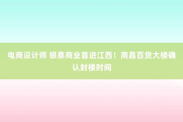 电商设计师 银泰商业首进江西！南昌百货大楼确认封楼时间