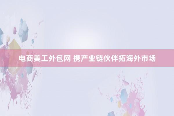 电商美工外包网 携产业链伙伴拓海外市场