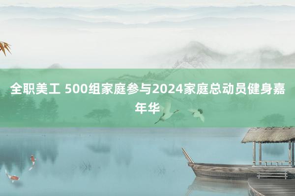 全职美工 500组家庭参与2024家庭总动员健身嘉年华