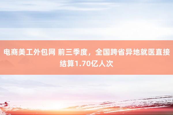 电商美工外包网 前三季度，全国跨省异地就医直接结算1.70亿人次