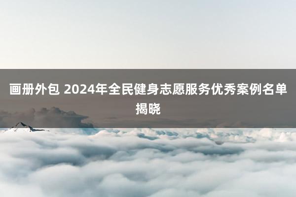 画册外包 2024年全民健身志愿服务优秀案例名单揭晓